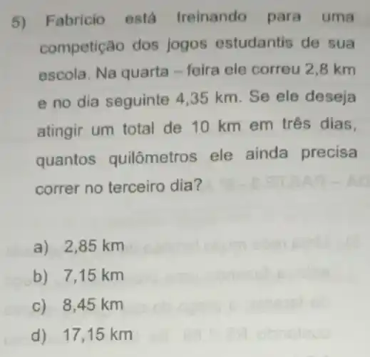 5) Fabricio está treinando para uma
competição dos jogos estudantis de sua
escola. Na quarta - feira ele correu 2 ,8 km
e no dia seguinte 4,35 km. Se ele deseja
atingir um total de 10 km em três dias.
quantos quilômetros ele ainda precisa
correr no terceiro dia?
a) 2,85 km
b) 7,15 km
c) 8,45 km
d) 17,15 km