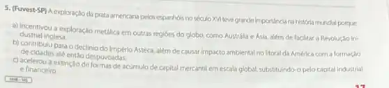 5. (Fuvest-SP) A exploração da prata americana pelos espanhóis no século XVI teve grande importancia na historia mundial porque
a) incentivou a exploração metalica em outras regióes do globo, como Austrálla e Asia, além de facilitar a Revolução In- dustrial inglesa.
b) contribulu para o declinio do Império Asteca além de causar impacto ambiental no litoral da América com a formação
de cidades até entǎo despovoadas.
c) acelerou a extinção de formas de acúmulo de capital mercantil em escala global, substituindo-o pelo capital industrial
e financeiro