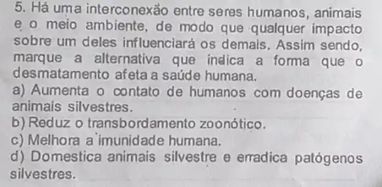 5. Há uma interconexảo entre seres humanos , animais
e. o meio ambiente de modo que qualquer impacto
sobre um deles influenciará os demais. Assim sendo,
marque a alternativa que indica a forma que o
desmatamento afeta a saúde humana.
a) Aumenta o contato de humanos com doenças de
animais silvestres.
b) Reduz 0 transbordar mento zoonótico.
c) Melhora a imunidade humana.
d) Domestica animais silvestre e erradica patógenos
silvestres.