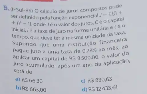 5. (IFSul-RS) 0 cálculo de juros compostos
ser definido pela função exponencial
J=C[(1+
+i)^t-1] onde Jé o valor dosjuros, Céo capital
inicial, ié a taxa de juro na forma unitária etéo
tempo, que deve ter a mesma unidade da taxa.
Supondo que uma instituição financeira
pague juro a uma taxa de 0,78% 
ao mês, ao
aplicar um capital de R 8500,00
valor do
juro acumulado, após um ano da aplicação,
será de
a) R 66,30
c) R 830,63
b) R 663,00
d) R 12433,61