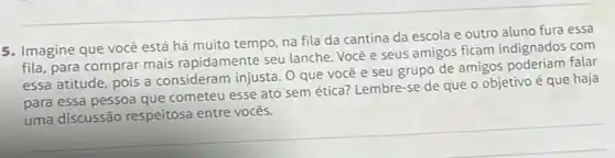 5. Imagine que vocé está há muito tempo na fila da cantina da escola e outro aluno fura essa
fila, para comprar mais rapidamente seu lanche. Você e seus amigos ficam indignados com
essa atitude, pois a consideram injusta. 0 que você e seu grupo de amigos poderiam falar
para essa pessoa que cometeu esse ato sem ética? Lembre-se de que o objetivo é que haja
uma discussão respeitosa entre vocês.