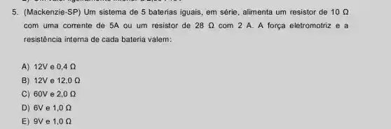 5. (Mackenzie-SP) Um sistema de 5 baterias iguais, em série , alimenta um resistor de 10Omega 
com uma corrente de 5A ou um resistor de 28Omega  com 2 A. A força eletromotriz e a
resistência interna de cada bateria valem:
A) 12V e 0,4Omega 
B) 12V e 12,0Omega 
C) 60V e 2,0Omega 
D) 6V e 1,0Omega 
E) 9V e 1,0Omega