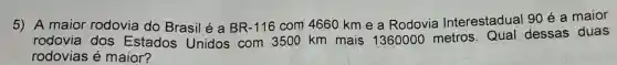 5) A maior rodovia do Brasil é a BR-116 com 4660 km e a Rodovia Interestadual 90 é a maior
rodovia dos Estados Unidos com 3500 km mais 1360000 metros Qual dessas duas
rodovias é maior?