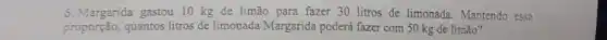 5. Margarida gastou 10 kg de limão para fazer 30 litros de limonada.Mantendo essa
proporção, quantos litros de limonada Margarida poderá fazer com 50 kg de limão?