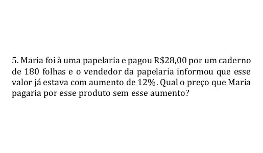 5. Maria foià uma papelaria e pagou R 28,00 por um caderno
de 180 folhas e o vendedor da papelaria informou que esse
valor já estava com aumento de 12%  Qual o preço que Maria
pagaria por esse produto sem esse aumento?