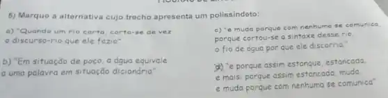 5) Marque a alternativa cujo trecho apresenta um polissindeto:
a) "Quando um rio corta, corta-se de vez
discurso-rio que ele fazia"
b) "Em situação de poço, a água equivale
a uma palavra em situação dicionária'
c) "e muda porque com nenhuma se comunica.
porque cortou-se a sintaxe desse rio.
fio de água por que ele discorria."
(4) "e porque assim estanque, estancada.
e mais: porque assim estancada, muda
e muda porque com nenhuma se comunica'