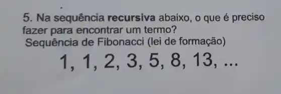 5. Na sequência recursiva abaixo, o que é preciso
fazer para encontrar um termo?
Sequência de Fibonacci (lei de formação)
1,1,2,3,5,8,13,ldots