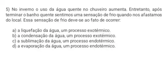 5) No inverno o uso da água quente no chuveiro aumenta . Entretanto, após
terminar o banho quente sentimos uma sensação de frio quando nos afastamos
do local. Essa sensação de frio deve -se ao fato de ocorrer:
a) a liquefação da água, um processo exotérmico.
b) a condensação da água, um processo exotérmico.
c) a sublimação da água, um processo endotérmico.
d) a evaporação da água, um processo endotérmico.