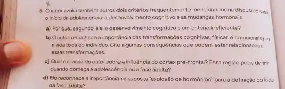 5. Oautor avalia também outros dois critérios frequentemente mencionados na discussão sobre
início da adolescência: 0 desenvolvimento cognitivo e as mudanças hormonais.
a) Por que segundo ele, o desenvolvimento cognitivo é um critério ineficiente?
b) O autor reconhece a importancia das transformações cognitivas , fisicas e emocionais para
a vida toda do indivíduo. Cite algumas consequências que podem estar relacionadas a
essas transformações.
c) Qual é a visão do autor sobre a influência do cortex pré-frontal?Essa região pode definir
quando começa a adolescência ou a fase adulta?
d) Ele reconhece a importância na suposta "explosão de hormônios'para a definição do inicio
da fase adulta?