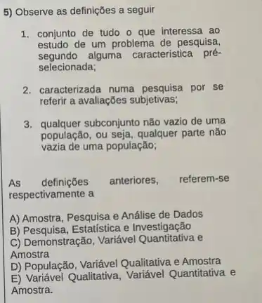 5) Observe as definições a seguir
1. conjunto de tudo o que interessa ao
estudo de um problema de pesquisa,
segundo alguma característica pré-
selecionada;
2. caracterizada numa por se
referir a avaliações subjetivas;
3. qualquer subconjunto não vazio de uma
população, ou seja, qualquer parte não
vazia de uma população;
As definições anteriores, referem-se
respectivamente a
A) Amostra, Pesquisa e Análise de Dados
B) Pesquisa, Estatística e Investigação
C) Demonstração, Variável e
Amostra
D) População, Variável Qualitativa e Amostra
E) Variável Qualitativa, Variável Quantitativa e