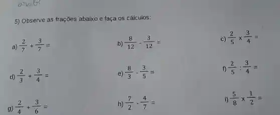 5) Observe as frações abaixo e faça os cálculos:
(2)/(7)+(3)/(7)=
b) (8)/(12)-(3)/(12)=
C) (2)/(5)times (3)/(4)=
(2)/(3)+(3)/(4)=
e) (8)/(3)-(3)/(5)=
f) (2)/(5):(3)/(4)=
(2)/(4)+(3)/(6)=
h) (7)/(2)-(4)/(7)=
i) (5)/(8)times (1)/(2)=