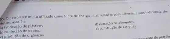 5. Opetróleoé muito utilizado como fonte de energia, mas também possui diversos usos industriais. Um
desses usos é a
a) fabricação de plásticos.
d) extração de alimentos.
b) confecção de papéis.
e) construção de estradas.
c) produção de orgânicos.