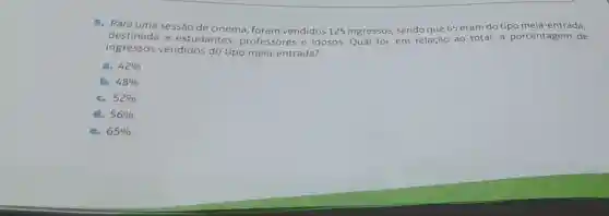 5. Para uma sessão de cinema, foram vendidos 125 ingressos, sendo que 65 eram do tipo meia-entrada,
destinada a estudantes professores e idosos.Qual foi em relação ao total,a porcentagem de
ingressos vendidos do tipo meia-entrada?
a. 42% 
b. 48% 
c. 52% 
d. 56% 
e. 65%