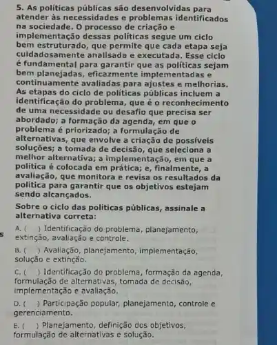 5. As políticas públicas são desenvolvid as para
atender às necessidades e problemas identificados
na sociedade. 0 processo de criação e
implementação dessas políticas segue um ciclo
bem estruturado , que permite que cada etapa seja
cuidadosamente analisada e executada. Esse ciclo
é fundamenta I para garantir que as políticas sejam
bem planejadas , eficazmente implementadas e
continuamente avaliadas para ajustes e melhorias.
As etapas do ciclo de políticas públicas incluem a
identificação do problema, que é o reconhecimento
de uma necessidade ou desafio que precisa ser
abordado; a formação da agenda, em que o
problema é priorizado; a formulação de
alternativas, que envolve a criação de possíveis
soluçōes; a tomada de decisão, que seleciona a
melhor alternativa; a implementação, em que a
política é colocada em prática; e , finalmente, a
avaliação, que monitora e revisa os resultados da
política para garantir que os objetivos estejam
sendo alcançados.
Sobre o ciclo das politicas públicas , assinale a
alternativa correta:
A. () Identificação do problema , planejamento,
extinção, avaliação e controle.
B. () Avaliação , planejamento , implementação,
solução e extinção.
C. () Identificação do problema, formação da agenda,
formulação de alternativas, tomada de decisão,
implementação e avaliação.
D. () Participação popular,planejamento , controle e
E. () Planejamento , definição dos objetivos,
formulação de alternativas e solução.