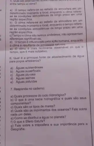 5. Qual das alternativas abaixo memor
entre tempo e clima?
a) 0 tempo refere-se 80 estado da atmosfers om um
determinado momento e local, enquanto o clims refere
se as atmosféricas de longo prazo em uma
região especifica.
b) O clima refere-se ao estado da atmosfers em um
determinado momento e local, enquanto o tempo refere-
se às condições atmosféricas de longo prazo em uma
região especifica.
c)Tempo e clima são termos sinônimos, não apresentam
diferenças significativas.
d) Otempo é Influenciado pela ação humana, enquanto
clima é resultante de processos naturele.
e) O clima é inais facilmente observável do que o
tempo, que é mais subjetivo.
6. Qual é a principal fonte de abastecimento de água
para poços artesianos?
a) Aguas subterrâneas
b) Aguas superficiais
c) Aguas pluviais
d) Águas salinas
e) Aguas poluídas
7. Responda no caderno:
a) Quais processos do ciclo hidrológico?
b) O que é uma bacia hidrográfica e quais são seus
componentes?
c) Quais são os tipos de mares?
d) Quais são os movimentos dos oceanos? Fale sobre
cada um deles.
e) Como se distribui a água no planeta?
f) O que é Efeito Estufa?
a) Fale sobre a troposfera e sua importância para a
Geografia.