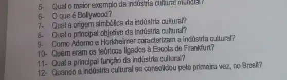 5- Qualo maior exemplo da indústria cultural mundar?
6- Oqueé Bollywood?
7- Quala origem simbólica da indústria cultural?
8- Qualo principal objetivo da indústria cultural?
9- Como Adomo e Horkheimer caracterizam a indústria cultural?
10- Quem eram os teoricos ligados à Escola de Frankfurt?
11- Qual a principal função da indústria cultural?
12 - Quando a indústria cultural se consolidou pela primeira vez no Brasil?