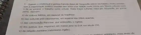 5- Quando 0 intelectual e politico francês Alexis de Tocqueville esteve nos Estados Unidos percebeu
que a organização politica daquele pais tinha uma relação muito intima com fatores culturais como
de se encarar o trabalho como virtude. Esses traços culturais vistos por Tocqueville, em grande
parte, derivam:
a) da cultura ibérica, em especial da hispânica.
b) das culturas pré-colombianas em especial das tribos apaches.
c) das colonização francesa, que antecedeu a inglesa.
d) dos judeus que migraram em massa para os EUA nos século XVI.
e) da religião puritana (calvinismo inglês).