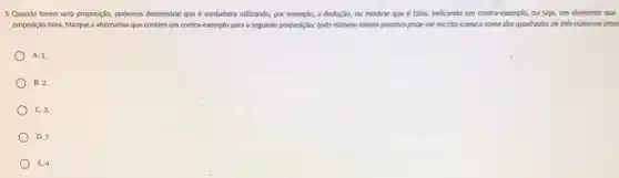 5. Quando temos uma proposição podemos demonstrar que é verdadeira utilizando, por exemplo a dedução, ou mostrar que é falsa, indicando um contra-exemplo, ou seja, um elemento que
proposição falsa. Marque a alternativa que contém um contra-exemplo para a seguinte proposição: todo námero inteiro positivo pode ser escrito como a soma dos quadrados de trés números intei
A. 1.
B. 2.
C. 3.
D. 7.
E. 4.