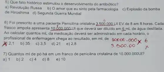 5) Que fato histórico estimulou o desenvolvimento do antibiótico?
a) Revolução Russa b) O amor que eu sinto pela farmacologia
c) Explosão da bomba
de Hiroshima d)Segunda Guerra Mundial
6) Foi prescrito a uma paciente Penicilina cristalina 3.500.000 UIEV de 8 em 8 horas. Cada
frasco ampola apresenta 10.000 .000.UI que deverá ser diluído em 6 mL de água destilada.
Ao calcular quantos mL da medicação deverá ser administrado em cada horário, 0
profissional de enfermagem chega ao resultado, em ml de
1
b) 35
c) 3,5
d) 21
e) 2,8
7) Quantos ml de pó há em um franco de penicilina cristalina de 10.000 .000U1?
a) 1
b) 2
C) 4
d) 8
e) 10