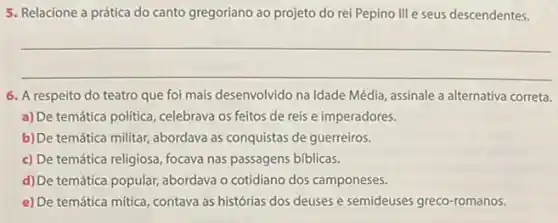 5. Relacione a prática do canto gregoriano ao projeto do rei Pepino III e seus descendentes.
__
6. A respeito do teatro que foi mais desenvolvido na Idade Média, assinale a alternativa correta.
a) De temática politica, celebrava os feitos de reis e imperadores.
b)De temática militar, abordava as conquistas de guerreiros.
c) De temática religiosa focava nas passagens biblicas.
d) De temática popular abordava o cotidiano dos camponeses.
e) De temática mítica, contava as histórias dos deuses e semideuses greco-romanos.