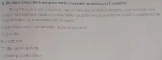 5. Releia o seguinte trecho da carta presente no exercicio 1 anterior.
Entendo que a administração tem enfrentado diversos desafios, mas acredito que
investir em espacos verdes é certamente uma forma de investir na saude
vida de todos os moradores de Cidade X
uso da palavra "certamente no texto exprime
A) Dúvida
B) Incerteza
C) Alta probabilidade
D) Baixa probabilidade.