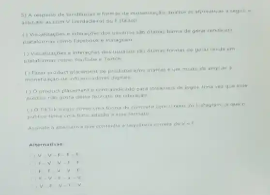 5) A respeito de tendencias e formas de monetização analise as afimativas a seguir e
assinale-as com V (verdadeiro) ou F (falso)
() Visualizaçōes e interaçōes dos usuários são otimas forma de gerar renda em
plataformas como Facebook e Instagram.
() Visualizaçoes e interaçōes dos usuários sao otimas formas de gerar renda em
plataformas como YouTube e Twitch.
() Fazer product placement de produtos e/ou marcas é um mode de ampliar a
monetização de iadores digitais.
(1) Oproduct placement contraindicado para str eamers de jogos. uma vezque esse
publico nào gosta desse formato de interação
() O TikTok surgiu como uma forma de competir com o reels do Instagram, ja que
publico tinha uma forte adesao a esse formato.
Assinale a alternativa que contenha a sequencia correta de Ve F1
Alternativas:
V-V-F-F-F
F-V V-F.
F. F.V v
F.V.F
V-F.v