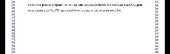 5) Se você precisa preparar 100 mL de uma solução contendo 0,2mol/L de Na_(2)CO_(3) , qual
seria a massa de Na_(2)CO_(3) que você deveria pesar e dissolver na solução?