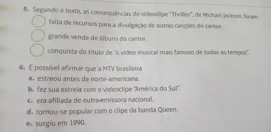 5 - Segundo o texto , as consequências do videoclipe "Thriller'de Michael Jackson , foram
falta de recursos para a divulgação de outras cançōes do cantor.
grande venda de álbuns do cantor.
conquista do título de "o video musical mais famoso de todos os tempos".
6.E possivel afirmar que a MTV brasileira
estreou antes da norte -americana.
b. fez sua estreia com o videoclipe "América do Sul".
c. era afiliada de outra emissora nacional.
d tornou-se popular com o clipe da banda Queen.
- surgiu em 1990.