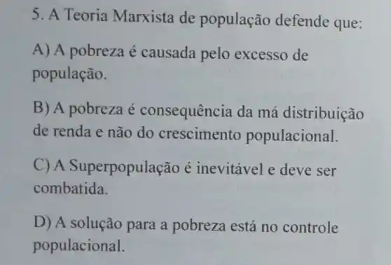 5. A Teoria Marxista de população defende que:
A) A pobreza é causada pelo excesso de
população.
B) A pobreza é consequên cia da má distribuição
de renda e não do crescimento populacional.
C) A Superpopul ação é inevitável e deve ser
combatida.
D) A solução para a pobreza está no controle
populacional.