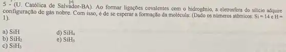 5 - (U. Católica de Salvador-BA). Ao formar ligações covalentes com o hidrogênio, a eletrosfera do silicio adquire
1).
configuração de gás nobre . Com isso, é de se esperar a formação da molécula: (Dado os números atômicos:
Si=14eH=
a) SiH
d) SiH_(4)
b) SiH_(2)
e) SiH_(5)
c) SiH_(3)