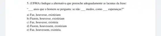 5. (UFMA) Indique a alternativa que preenche adequadamente as lacunas da frase:
__ anos que o homem se pergunta: se não __ medos, como __ esperanças?"
a) Faz, houvesse, existiriam
b) Fazem, houvesse, existiriam
c) Faz, houvesse, existiria
d) Fazem, houvessem, existiriam
e) Faz, houvessem, existiria