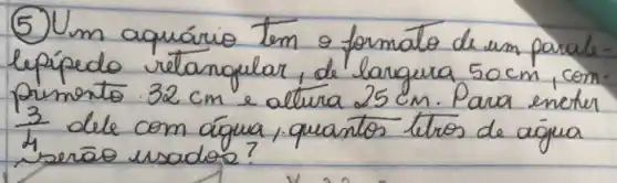 (5) Um aquário tem o formato de um paralelepípedo retangular, de largura 50 mathrm(~cm) , com primonto 32 mathrm(~cm) e altura 25 mathrm(~cm) . Para encter (3)/(4) dele com água, quantos tiros de açua serāo usados?