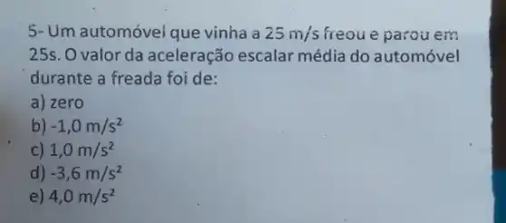 5- Um automóvei que vinha a 25m/s freou e parou em
25s. O valor da aceleração escalar média do automóvel
durante a freada foi de:
a) zero
b) -1,0m/s^2
c) 1,0m/s^2
d) -3,6m/s^2
e) 4,0m/s^2