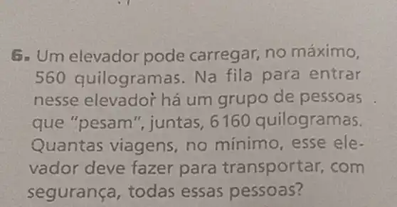 5. Um elevador pode carregar,no máximo,
560 quilogramas. Na fila para entrar
nesse elevador há um grupo de pessoas
que "pesam ", juntas, 6160 quilogramas.
Quantas viagens no minimo, esse ele-
vador deve fazer para transpor ar, com
segurança, todas essas pessoas?