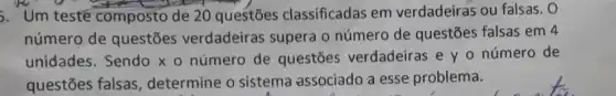 5. Um testé composto de 20 questōes classificadas em verdadeiras ou falsas. 0
número de questōes verdadeiras supera o número de questões falsas em 4
unidades. Sendo x o número de questōes verdadeiras e y o número de
questōes falsas , determine o sistema associado a esse problema.