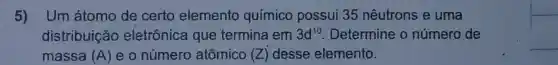 5) Um átomo de certo elemento químico possui 35 nêutrons e uma
distribuição eletrônica que termina em 3d^10 . Determine o número de
massa (A) eo número atômico (Z) desse elemento.