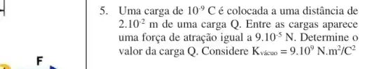 5. Uma carga de 10^-9C é colocada a uma distância de
2.10^-2 m de uma carga Q. Entre as cargas aparece
uma força de atração igual a 9.10^-5N Determine o
valor da carga Q . Considere K_(vgrave (a)cuo)=9.10^9N.m^2/C^2