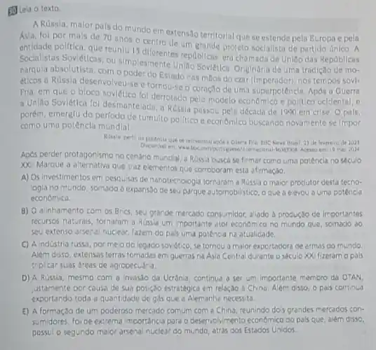 50 Leia o texto.
A Russia, malor pals do mundo em extensao territorial que se estende pela Europa e pela
Asia, fol por mals de 70 anos o centro de um grande projeto soclallsta de partido Unico . A
politica, que reuniu 15 republicas, era chamada de Uniso das Republicas
Socialistas Soviéticas, ou simplesmente União Sovietica Originária de uma tradição de mo-
narqula absolutista, como poder do Estado nas milos do czar (Imperador), nos tempos sovl.
éticos a Rússia desenvolveu-se e tornou-se o coração de uma superpotêncla. Apos a Guerra
Fria, em que o bloco sovietico fol derrotado pelo modelo economico e politico ocidental, e
a Unilla Sovietica fol desmantelach a Rússia passou pela décado de 1990 em crise. Opafs,
porém, emerglu do perfodo de tumulto politico e econômico buscando novamente se Impor
como uma potêncla mundla!
Bresil, 23 de leretrero de 2023.
19 mar 2024
Apos perder protagonismo no centrio mundial, a Rússia busca se firmar como uma potência no seculo
XX. Marque a alternativa que traz elementos que corroboram esta afirmação.
A) Os investimentos em pesquisas de nanotecnologia tornaram a Russa o malor produtor desta tecno-
logla no mundo, somado a expansao de seu parque automobilistico, oque a elevou a uma potênca
economica.
B) O alinhamento com os Brics, seu grande mercado consumidor, aliado à produção de importantes
recursos naturals, tornaram a Russia um importante ator economice no mundo que, somado do
seu extenso arsenal nuclear fazem do pa's uma potência na atualidade.
C) A industria russo, por melo do legado soviético se tornou a maior exportadora de armas do mundo.
Além disso, extensas terras tomadas em guerras na Asia Central durante o século XXI fizeram o pals
triplicar suas dreas de agropecuária.
D) A Rússia, mesmo com a invasão da Ucrênia, continua a ser um importante membro da OTAN
justamente por causa de sua posição estratégica em relação à China. Além disso, o pais continua
exportando toda a quantidade de gas que a Alemanha necessita.
E) A formação de um poderoso mercado comum com a China, reunindo dois grandes mercados con-
sumidores, foi de extrema importancia para o desenvolvimento economico do pals que alêm disso,
possul o segundo maior arsenal nuclear do mundo atrás dos Estados Unidos.