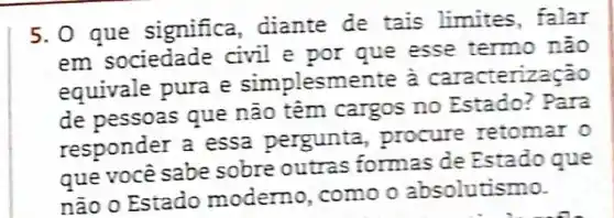 5.0 que significa diante de tais limites, falar
em sociedade civil e por que esse termo não
equivale pura e simplesmente a caracteri
de pessoas que não têm cargos no Estado?Para
responder a essa pergunta , procure retomar o
que você sabe sobre outras formas de Estado que
não o Estado moderno , como o absolutismo.