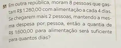 51 Em outra república moram 8 pessoas que gas-
tam
R 1.280,00 com alimentação a cada 4 dias.
Se chegarem mais 2 pessoas, mantendo a mes-
ma despesa por, pessoa então a quantia de
R 1.600,00 para alimentação será suficiente
para quantos dias?