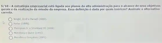 5/10-A estratégia empresarial está ligada aos planos da alta administração para o alcance de seus objetivos
gerais e da realização da empresa. Essa definição é dada por quais teóricos? Assinale a alternativa
correta.
Wright, Kroll e Parnell (2000)
Porter (1999)
Thompson Jr. e Strickland III (2000)
Mintzberg e Quinn (1991)
Meirelles e Gonçalves (2001)