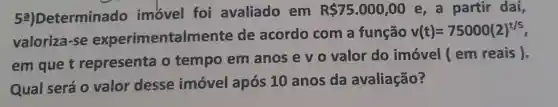 52)Determina do imovel foi avaliado em
R 75.000,00 e, a partir daí,
valoriza-se experimentaln ente de acordo com a função
v(t)=75000(2)^t/5
em que t representa o tempo em anos e v 0 valor do imóvel ( em reais).
Qual será 0 valor desse imóvel após 10 anos da avaliação?