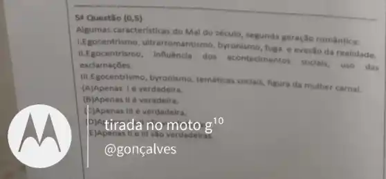 54 Questão (0,5)
Algumas caracteristicas do Mal do século, segunda geração romântica:
1.Egocentrismo , ultrarromantismo, byronismo fuga e evasão da realidade.
II.Egocentrismo, Influêncla dos acontecimentos soclais, uso das
exclamaçóes.
III.Egocentrismo, byronismo temáticas sociais, figura da mulher carnal.
(A)Apenas 1é verdadeira.
(B)Apenas IIé veradeira.
(E)Apenas III é verdadeira.
pintirada no moto g^10
E)Apenas III verdadeir 9
@gonçalves