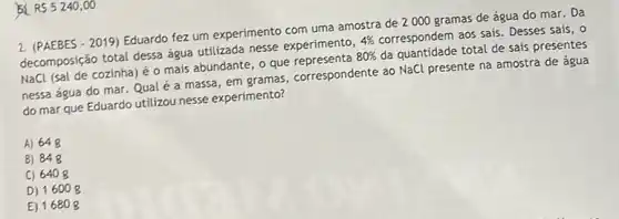 54 RS5240,00
2. (PAEBES-2019) Eduardo fez um experimento com uma amostra de 2000 gramas de água do mar. Da
decomposição total dessa água utilizada nesse experimento,
4%  correspondem aos sais. Desses sais, o
NaCl (sal de cozinha)o mais abundante, o que
80% 
da quantidade total de sais presentes
nessa água do mar Qualé a massa em gramas, correspondente ao NaCl presente na amostra de água
do mar que Eduardo utilizou nesse experimento?
A) 648
B) 848
C) 6408
D) 1600 g
E) 16808