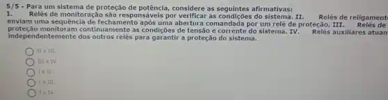 5/5 -Para um sistema de proteção de considere as seguintes afirmativas:
I. Relés de monitoração são responsáveis por verificar as do	II Relés de religament
enviam uma sequência uma abertura comandada por um relé de proteção III. Relés de
proteção monitoram continuamente as condições de tensão e corrente do sistema. IV auxiliares atuam
indep endentemente dos outros relés para garantir a proteção do sistema.
II e III.
III e IV.
Ie II.
) I e III.
Ie IV.