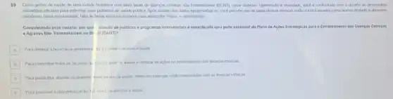 59 Como gestor de saude de uma cidade brasileira com altas taxas de doenças concas nào transmissives (DCN/)como diabetes, hipertensao e obesidade, vocé é confrontado com o desafio de desenvolver
estrategias eficazes para enfrentar esse problema de sadde publica. Apos analise dos dados epidemologicos, vocé percebe que as taxas dessas doenças estlo correlacionadas como acesso limstado a almentos
saudiveis.baixa escolandade, falta de areas verdes e espaços para atwidades fisicas, e desemprego
Considerando esse cenario, por que criação de politicas e programas intersetorials econsiderads uma parte essencial do Plano de Acôes Estratégicas para o Enfrentamento das Doenças Cronicas
e Agravos Nào Transmissivels no Br ill (DANT)?
A Para diminuir a burocracia governam tal e facilitar o acesso a sade A
B Para concentrar todos os recursos ap has no setor de saude e otimizar as acoes no entrentamento das doenças crónicas B
C Para possibilitar abordar os determin intes sociais da sadde, tendo em vista que estão relacionados com as doenças crónicas
D Para promover a descentralizaçãc dis redes de atençao a saude
