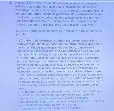 5.A historia dos métodos de alfabetização é longa e complexa,
refletindo as mudanças nas teorias educacionais, nas práticas
pedagogicas e nas concepcoes sobre o processo de aprendizagem
ao longo do tempo. Desde os primórdios da civilização humana, o
desejo de transmitir conhecimento por melo da escrita tem sido
uma preocupaçdo central, e diferentes culturas desenvolveram
métodos variados para ensinar as pessoas a ler e escrever.
Sobre os métodos de alfabetização, assinale V para verdadeiro e F
para falso
( ) O método da Soletração considerava que aprender a lere
escrever dependia do aprendizado das letras, ou seja,dos nomes
das letras. Depois que se aprendia o alfabeto passava-se a
combinação das consoantes e vogals, formando as slabas, para
chegar ao final, ou seja, ô composição das palavras e frases.
( ) O método Global considera o ensino da leitura e escrita que
parte do todo para as partes, a criança e exposta a palavras ou
textos completos, sendo incentivada a reconhece-los de forma
global, sendo que, a partir dessa vivencia, s80 trabalhados os
elementos constituintes das palavras como slabas, letrase sons
método Analitico considera o ensino da leitura e escrita que
tem como base a relação entre as letras e os sons da fala, enfatiza
a conexão direta entre grafemase fonemas, ensinando as crianças
os sons dos fonemas e como esses sons se relacionam com as
letras
( ) Ométodo Sintético considera o ensino da leitura e escrita que
se basela na decomposição das palavras em suas unidades
sonoras, visto que as letras e seus sons sao ensinados
separadamente, e, posteriormente,criança é ensinada a combinar
essas unidades sonoras para formar palavras