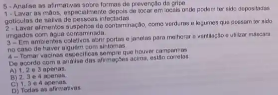 5-Analise as afirmativas sobre formas de prevenção da gripe.
1- Lavar as mãos especialmente depois de tocar em locals onde podem ter sido depositadas
goticulas de saliva de pessoas infectadas.
2- Lavar alimentos de contaminação, como verduras e legumes que possam ter sido
irrigados com agua contaminada.
3-Em ambientes coletivos abrir portas e janelas para melhorar a ventilação e utilizar máscara
no caso de haver com sintomas.
4-Tomar vacinas especificas que houver campanhas.
De acordo com a analise das afirmaçōes acima, estão corretas:
A) 1,2 e 3 apenas.
B) 2,3 e 4 apenas.
C) 1,3 e 4 apenas.
D) Todas as afirmativas.