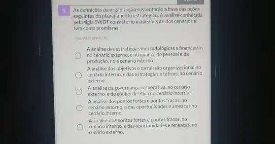 5.
As definições da sustentarão a base das acoes
seguintes do planejamento A análise conhecida
pela sigla SWOT consisteno mapeamento dos cenários e
tem como premissas:
(ReL:202318108236)
A análise das estratégias mercadológicas e financeiras
no cenário externo, e no quadro de pessoal da
produção, no a cenário interno.
A análise dos objetivos e da missão organizacional Ino
cenário interno, e das estratégias e táticas, no cenário
externo.
A análise da governança corporativa, no cenário
externo, e do código deética no cenário interno.
A análise dos pontos fortes e pontos fracos, no
cenário externo, e das oportunidades e ameaças no
cenário interno.
A análise dos pontos fortes e pontos fracos, no
cenário interno, e das oportunidades e ameaças, no
cenário externo.