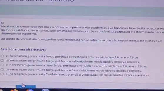 5)
Atualmente, cresce cada vez mais o número de pessoas nas academias que buscam a hipertrofi:muscular vis
melhoras estéticas. No entanto, existem modalidades esportivas onde essa adaptação é determinante para o
desempenho esportivo.
Do ponto de vista atlético, os ganhos decorrentes da hipertrofiz muscular são importantes para atletas que:
Selecione uma alternativa:
a) necessitam gerar multa força, potência e resistência em modalidades cfclicase acfclicas.
b) necessitam gerar muita força, potência e velocidade em modalidades ddicase aciclicas.
c) necessitam gerar multa resistência, potência e velocidade em modalidades cfclicase aciclicas.
d) necessitam gerar multa força, potência efl lexibilidade em modalidades cfclicase acfclicas.
e) necessitam gerar multa flexibilidade, potência e velocidade em modalidades cfclicas e aciclicas.